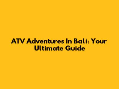 ATV Adventures In Bali: Your Ultimate Guide