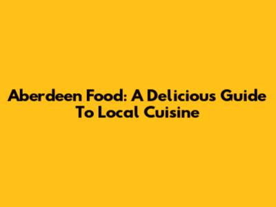 Aberdeen Food: A Delicious Guide To Local Cuisine
