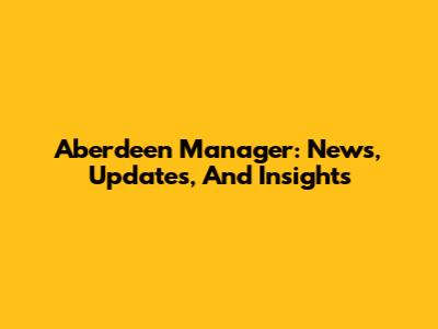 Aberdeen Manager: News, Updates, And Insights