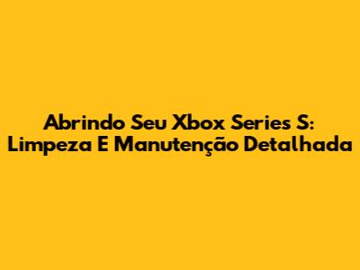 Abrindo Seu Xbox Series S: Limpeza E Manutenção Detalhada