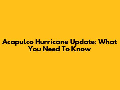 Acapulco Hurricane Update: What You Need To Know