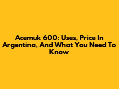 Acemuk 600: Uses, Price In Argentina, And What You Need To Know