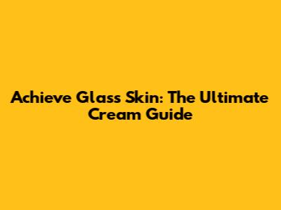 Achieve Glass Skin: The Ultimate Cream Guide