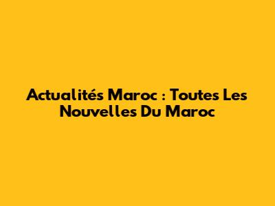 Actualités Maroc : Toutes Les Nouvelles Du Maroc