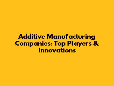 Additive Manufacturing Companies: Top Players & Innovations