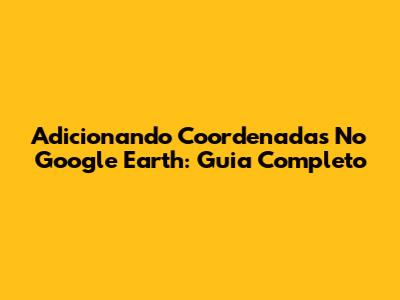 Adicionando Coordenadas No Google Earth: Guia Completo