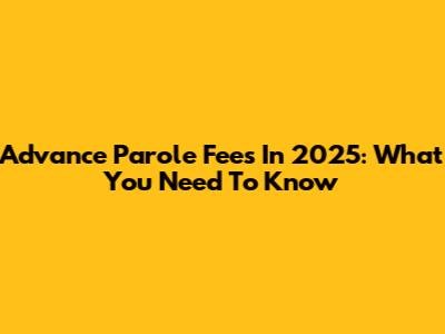 Advance Parole Fees In 2025: What You Need To Know