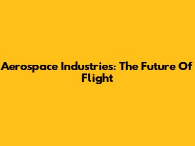 Aerospace Industries: The Future Of Flight