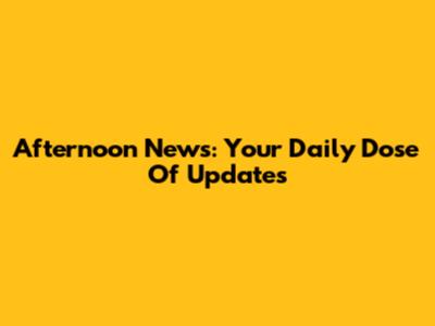 Afternoon News: Your Daily Dose Of Updates