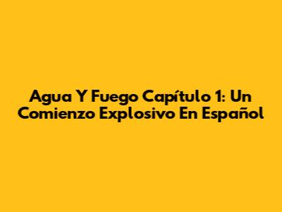 Agua Y Fuego Capítulo 1: Un Comienzo Explosivo En Español