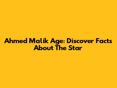 Ahmed Malik Age: Discover Facts About The Star