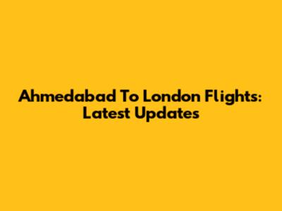 Ahmedabad To London Flights: Latest Updates