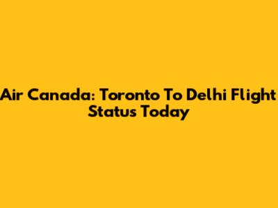 Air Canada: Toronto To Delhi Flight Status Today