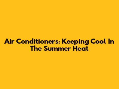 Air Conditioners: Keeping Cool In The Summer Heat