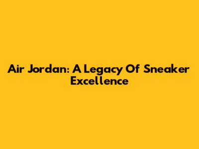 Air Jordan: A Legacy Of Sneaker Excellence