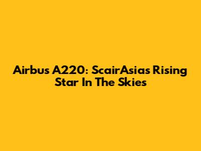 Airbus A220: ScairAsia's Rising Star In The Skies