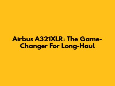 Airbus A321XLR: The Game-Changer For Long-Haul