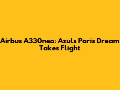 Airbus A330neo: Azul's Paris Dream Takes Flight
