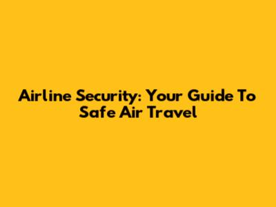 Airline Security: Your Guide To Safe Air Travel