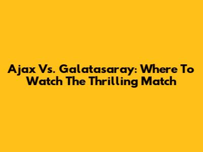 Ajax Vs. Galatasaray: Where To Watch The Thrilling Match