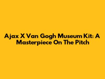 Ajax X Van Gogh Museum Kit: A Masterpiece On The Pitch
