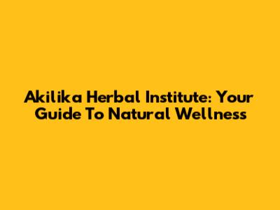 Akilika Herbal Institute: Your Guide To Natural Wellness
