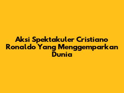 Aksi Spektakuler Cristiano Ronaldo Yang Menggemparkan Dunia