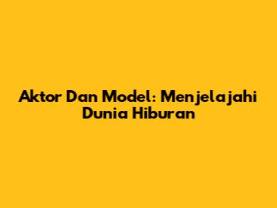 Aktor Dan Model: Menjelajahi Dunia Hiburan