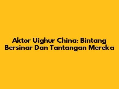 Aktor Uighur China: Bintang Bersinar Dan Tantangan Mereka