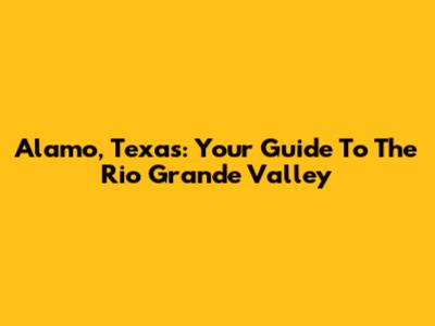 Alamo, Texas: Your Guide To The Rio Grande Valley