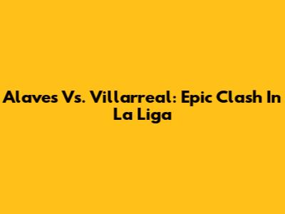 Alaves Vs. Villarreal: Epic Clash In La Liga