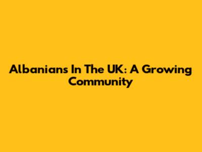 Albanians In The UK: A Growing Community