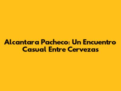 Alcantara Pacheco: Un Encuentro Casual Entre Cervezas