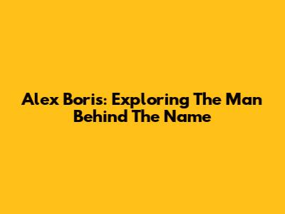 Alex Boris: Exploring The Man Behind The Name