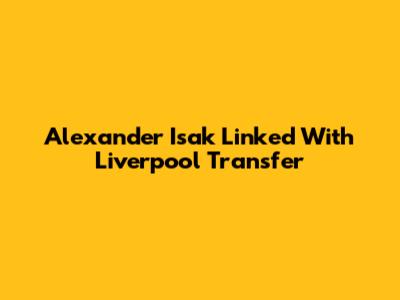 Alexander Isak Linked With Liverpool Transfer