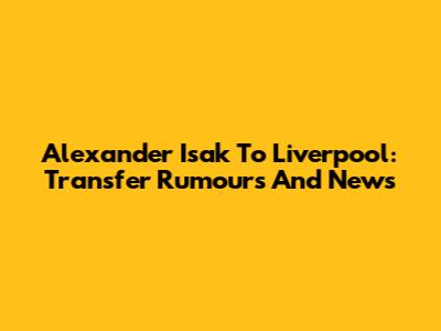 Alexander Isak To Liverpool: Transfer Rumours And News