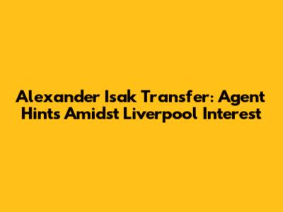Alexander Isak Transfer: Agent Hints Amidst Liverpool Interest
