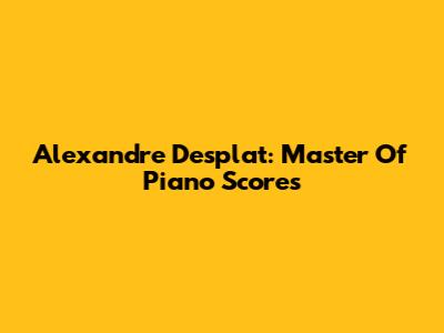 Alexandre Desplat: Master Of Piano Scores