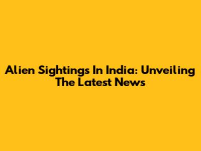 Alien Sightings In India: Unveiling The Latest News