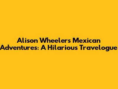 Alison Wheeler's Mexican Adventures: A Hilarious Travelogue