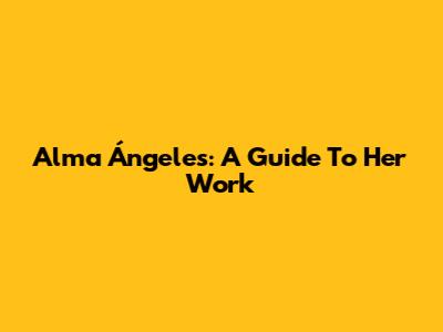 Alma Ángeles: A Guide To Her Work