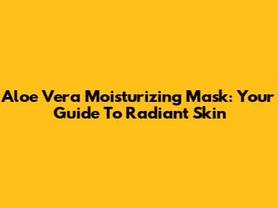 Aloe Vera Moisturizing Mask: Your Guide To Radiant Skin