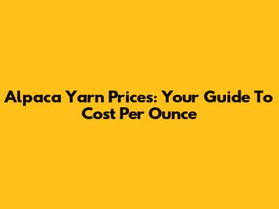 Alpaca Yarn Prices: Your Guide To Cost Per Ounce