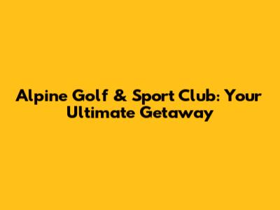 Alpine Golf & Sport Club: Your Ultimate Getaway