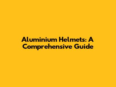 Aluminium Helmets: A Comprehensive Guide