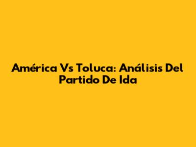 América Vs Toluca: Análisis Del Partido De Ida