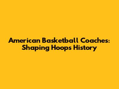 American Basketball Coaches: Shaping Hoops History