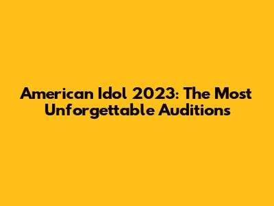 American Idol 2023: The Most Unforgettable Auditions