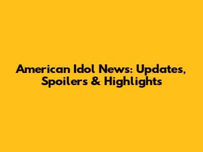 American Idol News: Updates, Spoilers & Highlights
