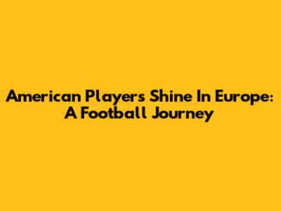 American Players Shine In Europe: A Football Journey